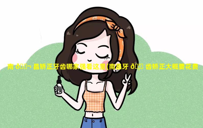 南 🐬 昌矫正牙齿哪家强看这里(南昌牙 🦈 齿矫正大概要花费多少钱)